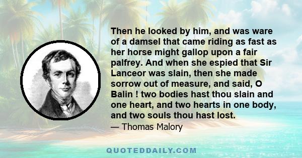 Then he looked by him, and was ware of a damsel that came riding as fast as her horse might gallop upon a fair palfrey. And when she espied that Sir Lanceor was slain, then she made sorrow out of measure, and said, O