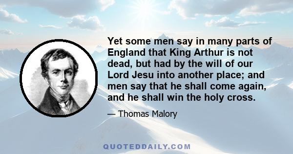 Yet some men say in many parts of England that King Arthur is not dead, but had by the will of our Lord Jesu into another place; and men say that he shall come again, and he shall win the holy cross.