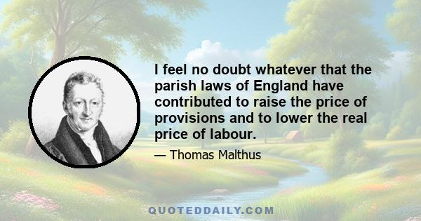 I feel no doubt whatever that the parish laws of England have contributed to raise the price of provisions and to lower the real price of labour.