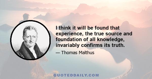 I think it will be found that experience, the true source and foundation of all knowledge, invariably confirms its truth.