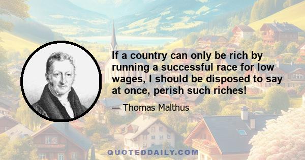 If a country can only be rich by running a successful race for low wages, I should be disposed to say at once, perish such riches!