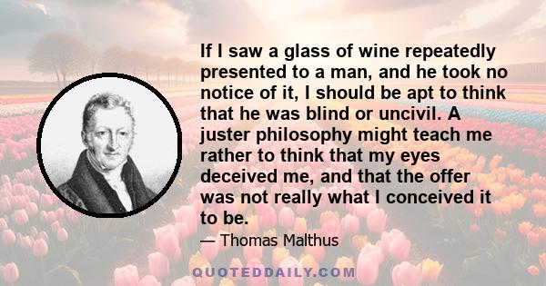 If I saw a glass of wine repeatedly presented to a man, and he took no notice of it, I should be apt to think that he was blind or uncivil. A juster philosophy might teach me rather to think that my eyes deceived me,