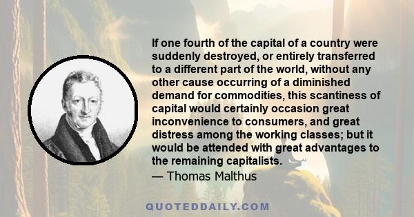 If one fourth of the capital of a country were suddenly destroyed, or entirely transferred to a different part of the world, without any other cause occurring of a diminished demand for commodities, this scantiness of