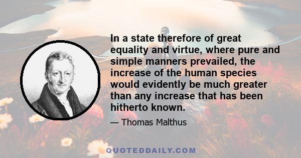 In a state therefore of great equality and virtue, where pure and simple manners prevailed, the increase of the human species would evidently be much greater than any increase that has been hitherto known.