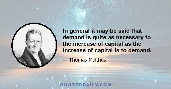 In general it may be said that demand is quite as necessary to the increase of capital as the increase of capital is to demand.