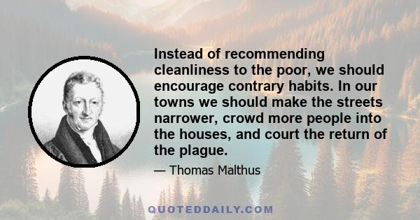 Instead of recommending cleanliness to the poor, we should encourage contrary habits. In our towns we should make the streets narrower, crowd more people into the houses, and court the return of the plague.