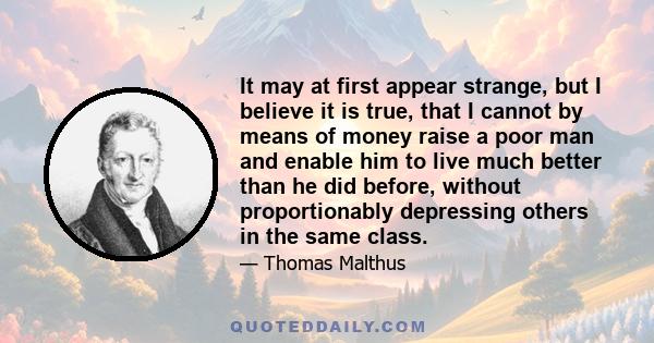 It may at first appear strange, but I believe it is true, that I cannot by means of money raise a poor man and enable him to live much better than he did before, without proportionably depressing others in the same