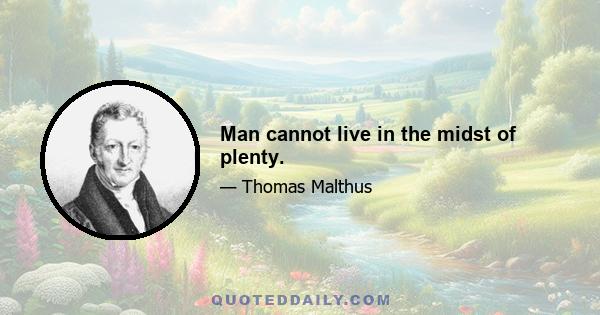 Man cannot live in the midst of plenty.