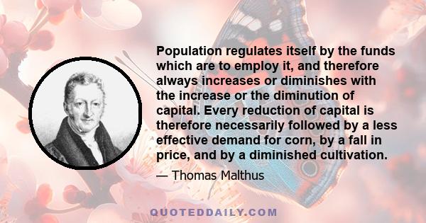 Population regulates itself by the funds which are to employ it, and therefore always increases or diminishes with the increase or the diminution of capital. Every reduction of capital is therefore necessarily followed