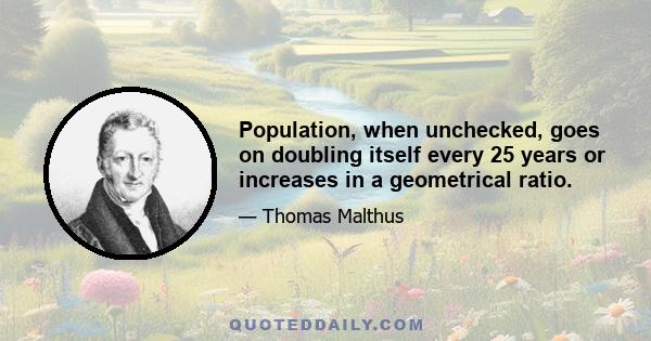 Population, when unchecked, goes on doubling itself every 25 years or increases in a geometrical ratio.