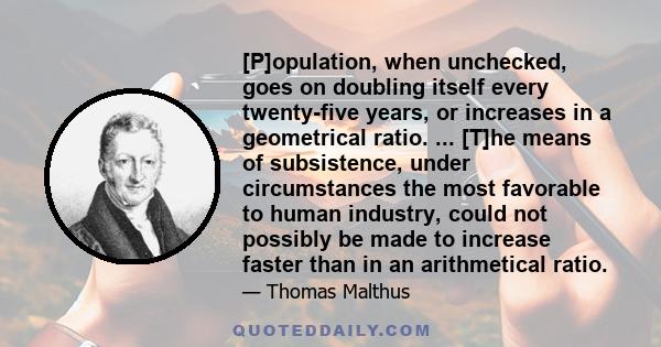 [P]opulation, when unchecked, goes on doubling itself every twenty-five years, or increases in a geometrical ratio. ... [T]he means of subsistence, under circumstances the most favorable to human industry, could not