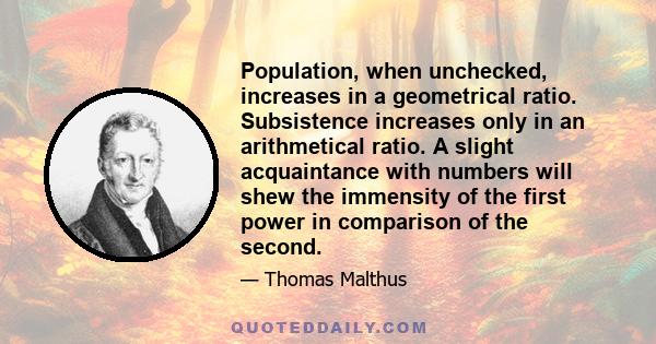 Population, when unchecked, increases in a geometrical ratio. Subsistence increases only in an arithmetical ratio. A slight acquaintance with numbers will shew the immensity of the first power in comparison of the