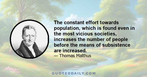 The constant effort towards population, which is found even in the most vicious societies, increases the number of people before the means of subsistence are increased.