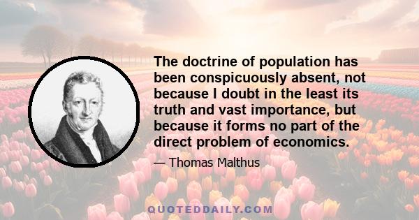 The doctrine of population has been conspicuously absent, not because I doubt in the least its truth and vast importance, but because it forms no part of the direct problem of economics.