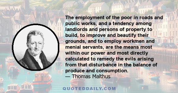 The employment of the poor in roads and public works, and a tendency among landlords and persons of property to build, to improve and beautify their grounds, and to employ workmen and menial servants, are the means most 