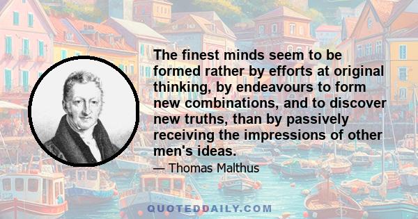 The finest minds seem to be formed rather by efforts at original thinking, by endeavours to form new combinations, and to discover new truths, than by passively receiving the impressions of other men's ideas.