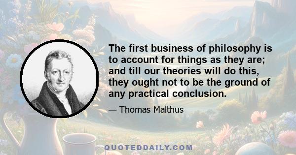 The first business of philosophy is to account for things as they are; and till our theories will do this, they ought not to be the ground of any practical conclusion.