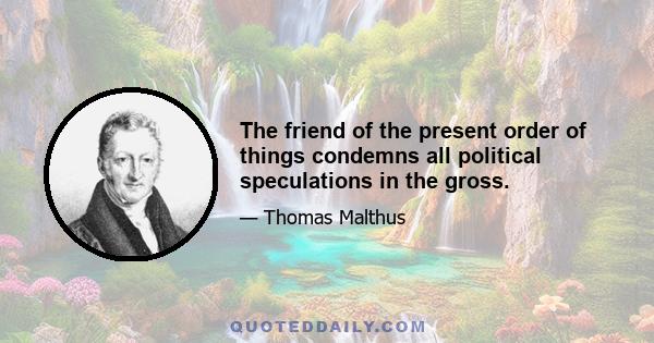 The friend of the present order of things condemns all political speculations in the gross.