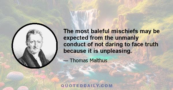 The most baleful mischiefs may be expected from the unmanly conduct of not daring to face truth because it is unpleasing.