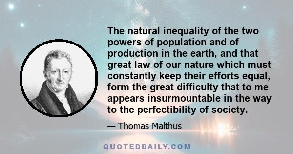 The natural inequality of the two powers of population and of production in the earth, and that great law of our nature which must constantly keep their efforts equal, form the great difficulty that to me appears