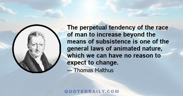 The perpetual tendency of the race of man to increase beyond the means of subsistence is one of the general laws of animated nature, which we can have no reason to expect to change.