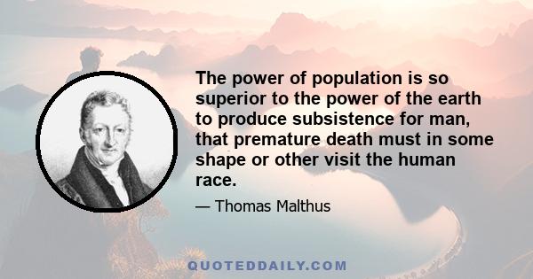 The power of population is so superior to the power of the earth to produce subsistence for man, that premature death must in some shape or other visit the human race.