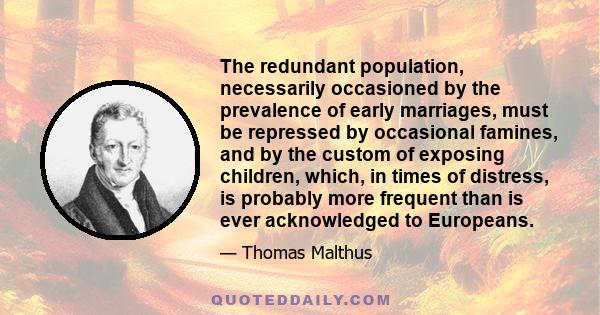 The redundant population, necessarily occasioned by the prevalence of early marriages, must be repressed by occasional famines, and by the custom of exposing children, which, in times of distress, is probably more