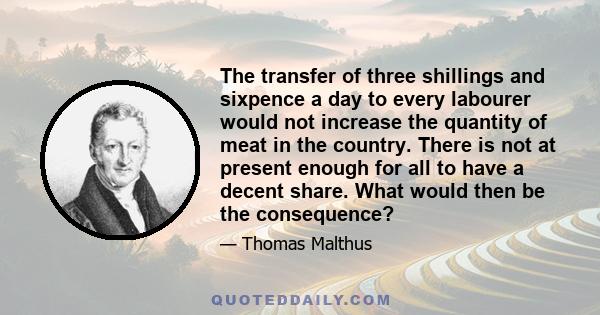 The transfer of three shillings and sixpence a day to every labourer would not increase the quantity of meat in the country. There is not at present enough for all to have a decent share. What would then be the