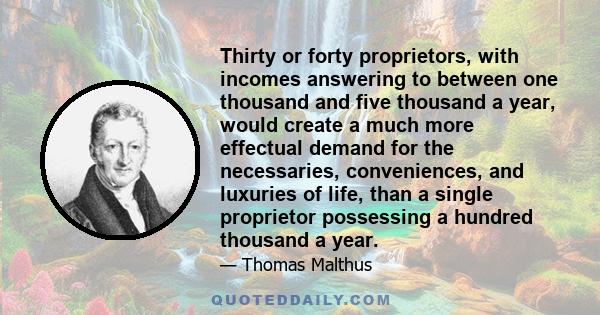 Thirty or forty proprietors, with incomes answering to between one thousand and five thousand a year, would create a much more effectual demand for the necessaries, conveniences, and luxuries of life, than a single