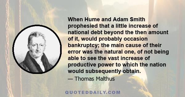 When Hume and Adam Smith prophesied that a little increase of national debt beyond the then amount of it, would probably occasion bankruptcy; the main cause of their error was the natural one, of not being able to see