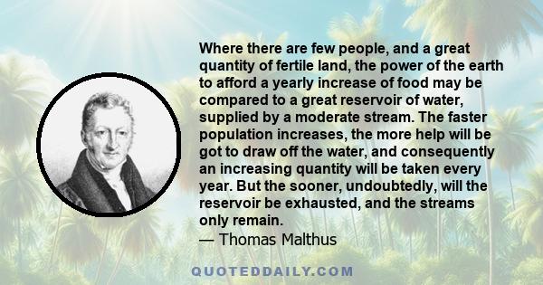 Where there are few people, and a great quantity of fertile land, the power of the earth to afford a yearly increase of food may be compared to a great reservoir of water, supplied by a moderate stream. The faster