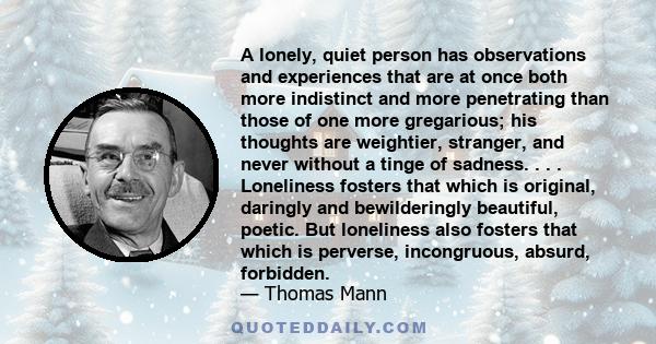 A lonely, quiet person has observations and experiences that are at once both more indistinct and more penetrating than those of one more gregarious; his thoughts are weightier, stranger, and never without a tinge of