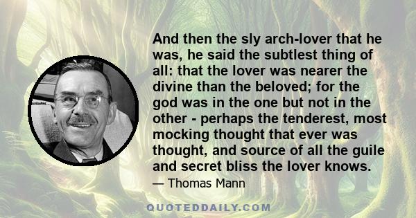 And then the sly arch-lover that he was, he said the subtlest thing of all: that the lover was nearer the divine than the beloved; for the god was in the one but not in the other - perhaps the tenderest, most mocking