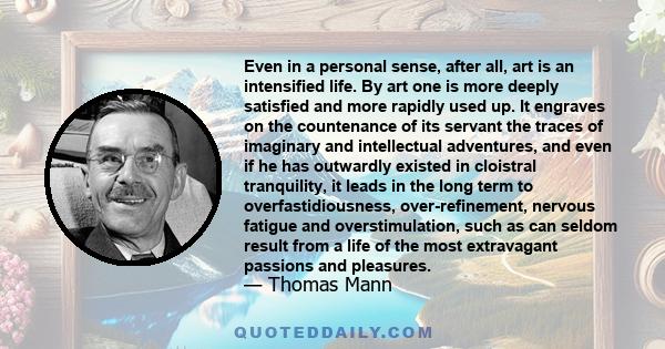 Even in a personal sense, after all, art is an intensified life. By art one is more deeply satisfied and more rapidly used up. It engraves on the countenance of its servant the traces of imaginary and intellectual