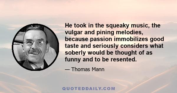 He took in the squeaky music, the vulgar and pining melodies, because passion immobilizes good taste and seriously considers what soberly would be thought of as funny and to be resented.