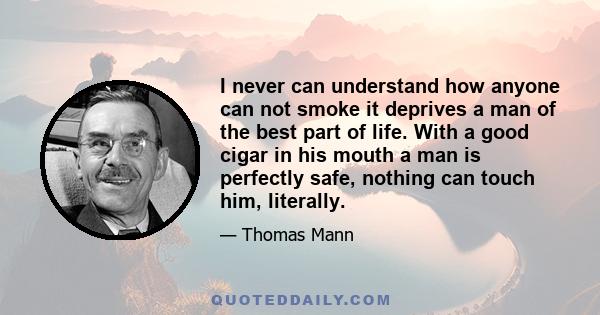 I never can understand how anyone can not smoke it deprives a man of the best part of life. With a good cigar in his mouth a man is perfectly safe, nothing can touch him, literally.