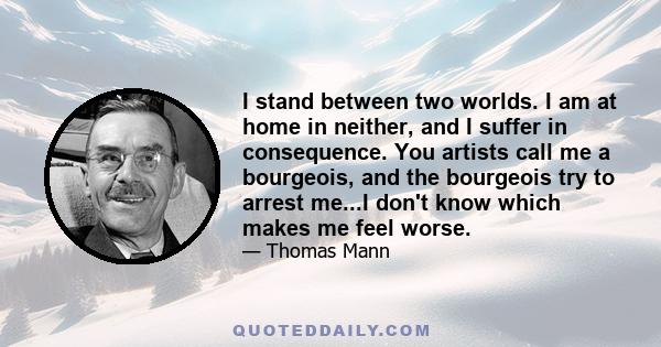 I stand between two worlds. I am at home in neither, and I suffer in consequence. You artists call me a bourgeois, and the bourgeois try to arrest me...I don't know which makes me feel worse.