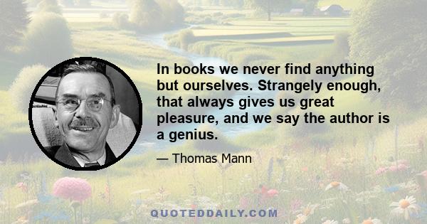 In books we never find anything but ourselves. Strangely enough, that always gives us great pleasure, and we say the author is a genius.