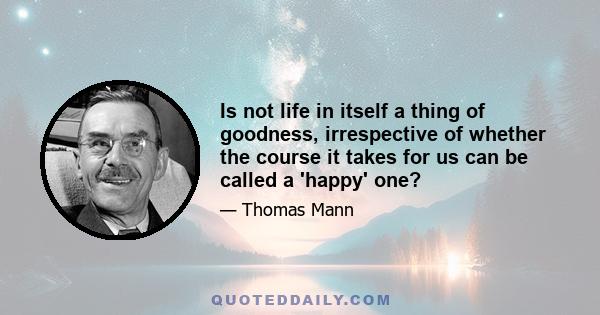 Is not life in itself a thing of goodness, irrespective of whether the course it takes for us can be called a 'happy' one?