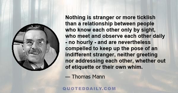 Nothing is stranger or more ticklish than a relationship between people who know each other only by sight, who meet and observe each other daily - no hourly - and are nevertheless compelled to keep up the pose of an