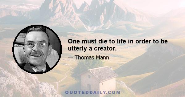 One must die to life in order to be utterly a creator.