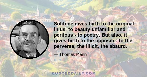 Solitude gives birth to the original in us, to beauty unfamiliar and perilous - to poetry. But also, it gives birth to the opposite: to the perverse, the illicit, the absurd.