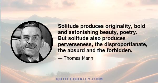 Solitude produces originality, bold and astonishing beauty, poetry. But solitude also produces perverseness, the disproportianate, the absurd and the forbidden.