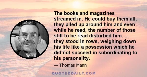 The books and magazines streamed in. He could buy them all, they piled up around him and even while he read, the number of those still to be read disturbed him. … they stood in rows, weighing down his life like a