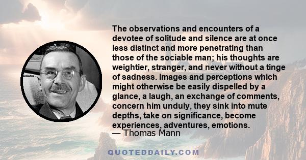 The observations and encounters of a devotee of solitude and silence are at once less distinct and more penetrating than those of the sociable man; his thoughts are weightier, stranger, and never without a tinge of