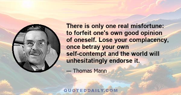 There is only one real misfortune: to forfeit one's own good opinion of oneself. Lose your complacency, once betray your own self-contempt and the world will unhesitatingly endorse it.