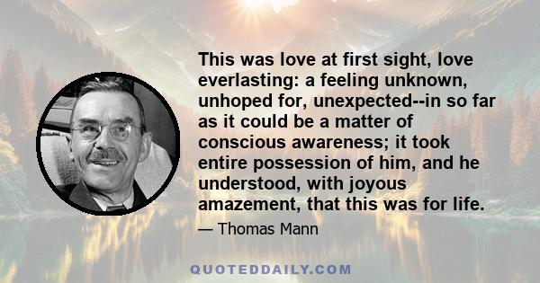 This was love at first sight, love everlasting: a feeling unknown, unhoped for, unexpected--in so far as it could be a matter of conscious awareness; it took entire possession of him, and he understood, with joyous