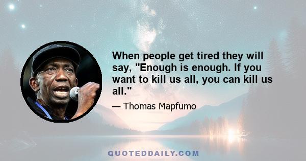 When people get tired they will say, Enough is enough. If you want to kill us all, you can kill us all.