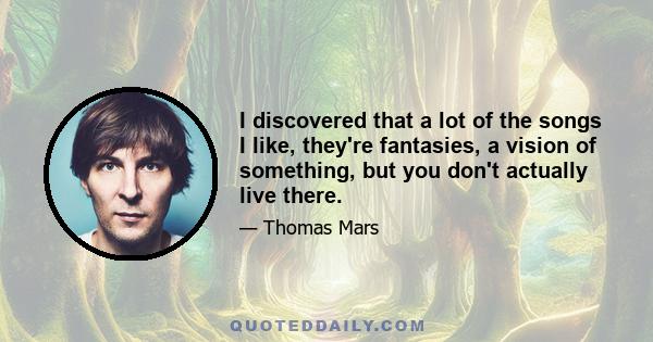 I discovered that a lot of the songs I like, they're fantasies, a vision of something, but you don't actually live there.