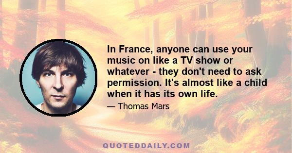 In France, anyone can use your music on like a TV show or whatever - they don't need to ask permission. It's almost like a child when it has its own life.